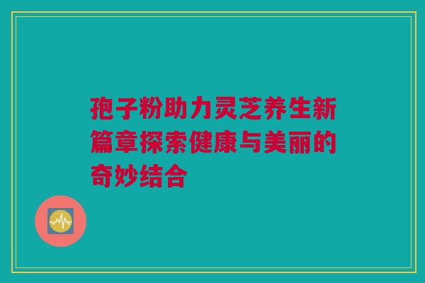 孢子粉助力灵芝养生新篇章探索健康与美丽的奇妙结合