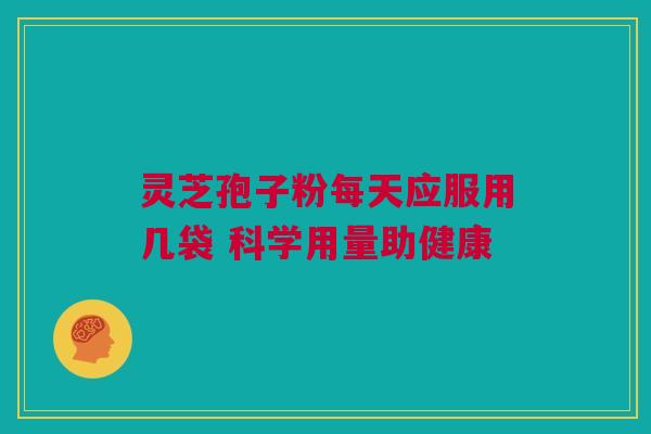 灵芝孢子粉每天应服用几袋 科学用量助健康