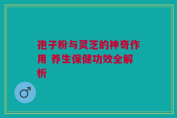 孢子粉与灵芝的神奇作用 养生保健功效全解析