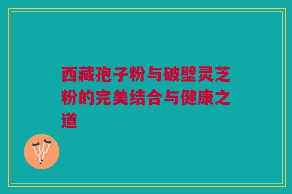 西藏孢子粉与破壁灵芝粉的完美结合与健康之道