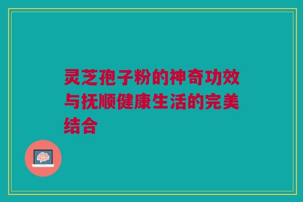 灵芝孢子粉的神奇功效与抚顺健康生活的完美结合