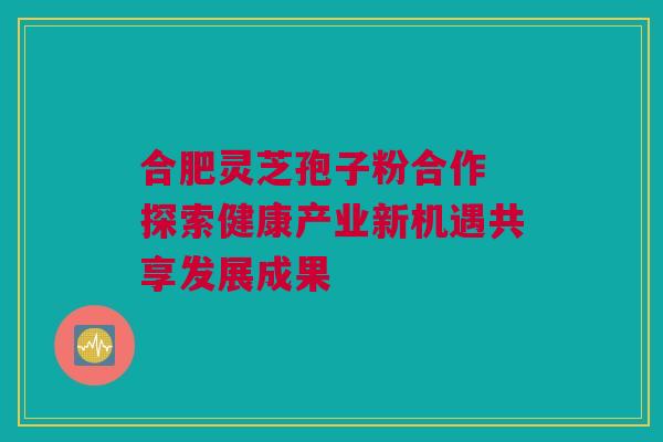 合肥灵芝孢子粉合作 探索健康产业新机遇共享发展成果