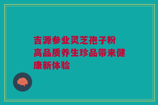 吉源参业灵芝孢子粉 高品质养生珍品带来健康新体验