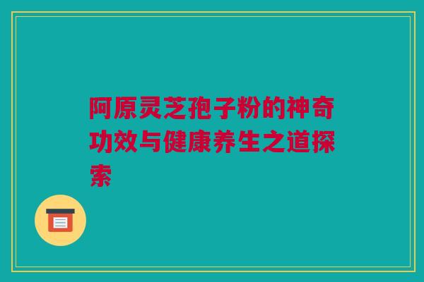 阿原灵芝孢子粉的神奇功效与健康养生之道探索