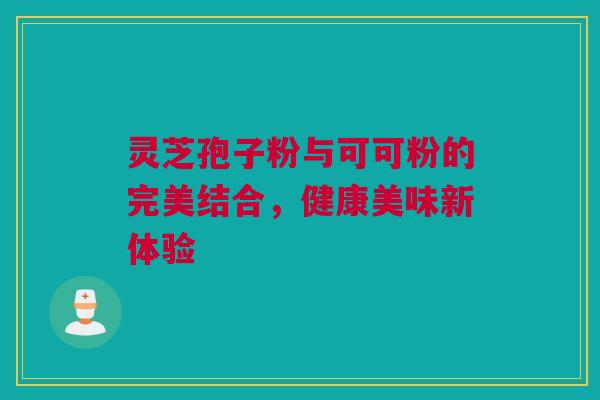 灵芝孢子粉与可可粉的完美结合，健康美味新体验