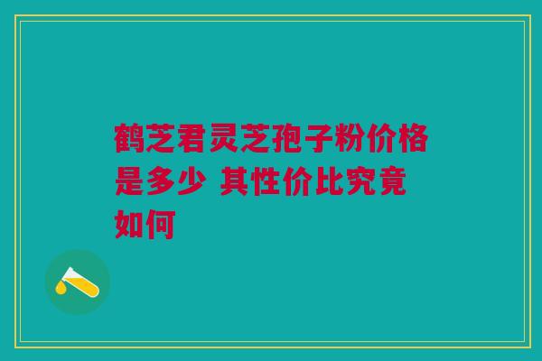 鹤芝君灵芝孢子粉价格是多少 其性价比究竟如何