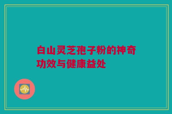 白山灵芝孢子粉的神奇功效与健康益处