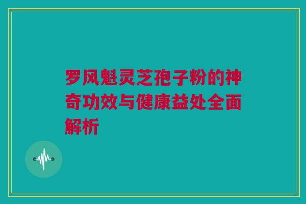 罗风魁灵芝孢子粉的神奇功效与健康益处全面解析
