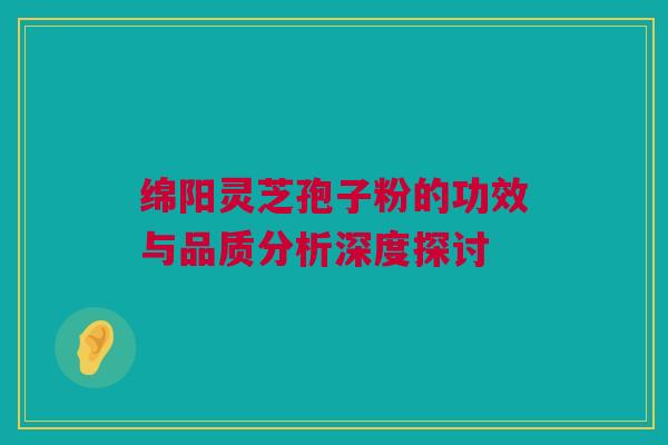 绵阳灵芝孢子粉的功效与品质分析深度探讨