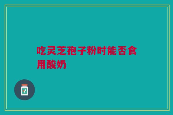 吃灵芝孢子粉时能否食用酸奶
