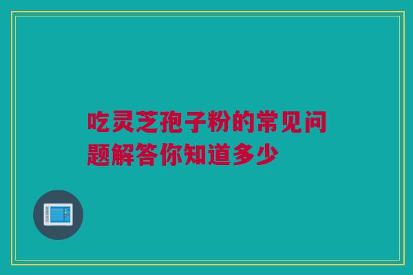 吃灵芝孢子粉的常见问题解答你知道多少