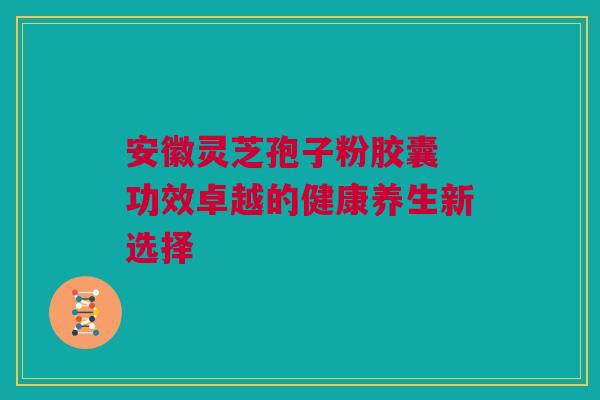 安徽灵芝孢子粉胶囊 功效卓越的健康养生新选择