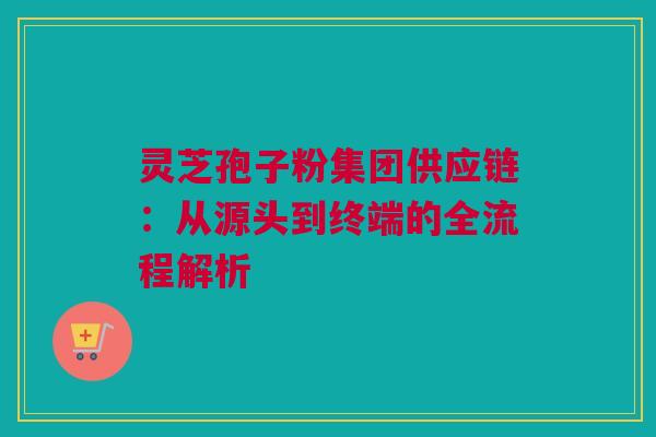 灵芝孢子粉集团供应链：从源头到终端的全流程解析