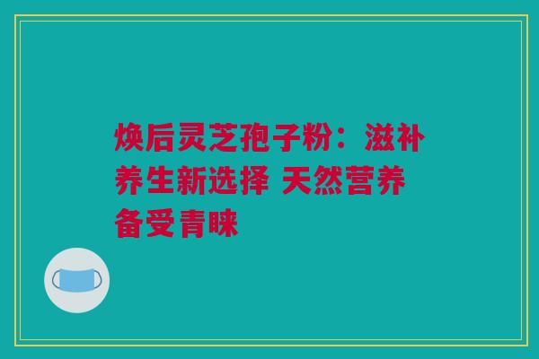 焕后灵芝孢子粉：滋补养生新选择 天然营养备受青睐