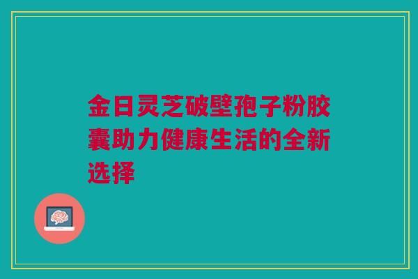 金日灵芝破壁孢子粉胶囊助力健康生活的全新选择