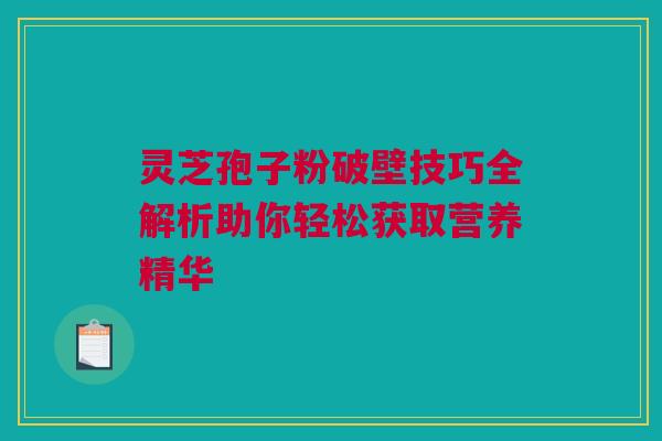 灵芝孢子粉破壁技巧全解析助你轻松获取营养精华