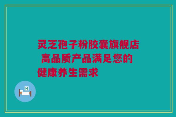 灵芝孢子粉胶囊旗舰店 高品质产品满足您的健康养生需求