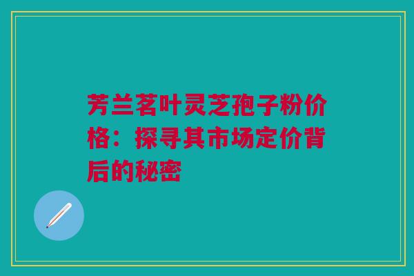 芳兰茗叶灵芝孢子粉价格：探寻其市场定价背后的秘密
