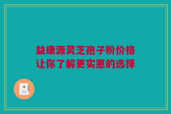 益康源灵芝孢子粉价格让你了解更实惠的选择