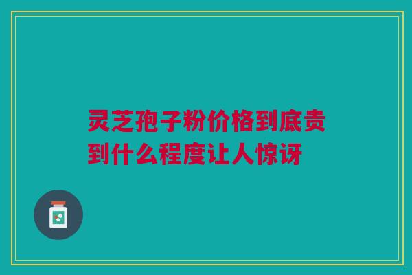 灵芝孢子粉价格到底贵到什么程度让人惊讶
