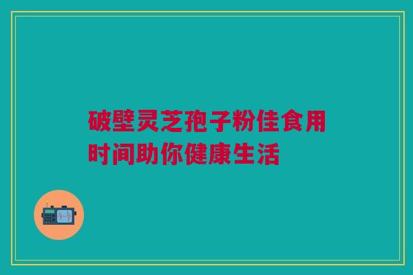 破壁灵芝孢子粉佳食用时间助你健康生活