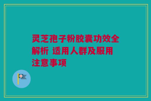 灵芝孢子粉胶囊功效全解析 适用人群及服用注意事项