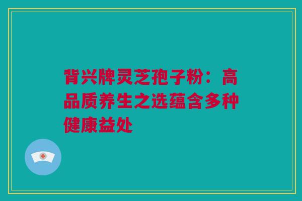 背兴牌灵芝孢子粉：高品质养生之选蕴含多种健康益处
