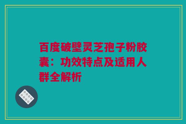 百度破壁灵芝孢子粉胶囊：功效特点及适用人群全解析