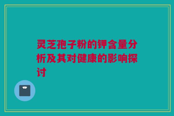 灵芝孢子粉的钾含量分析及其对健康的影响探讨
