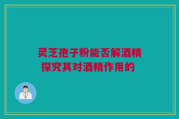 灵芝孢子粉能否解酒精 探究其对酒精作用的