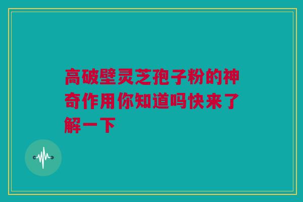 高破壁灵芝孢子粉的神奇作用你知道吗快来了解一下