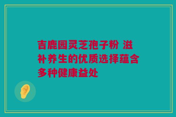 吉鹿园灵芝孢子粉 滋补养生的优质选择蕴含多种健康益处