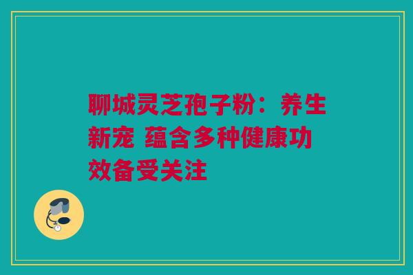 聊城灵芝孢子粉：养生新宠 蕴含多种健康功效备受关注