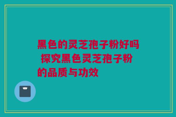 黑色的灵芝孢子粉好吗 探究黑色灵芝孢子粉的品质与功效