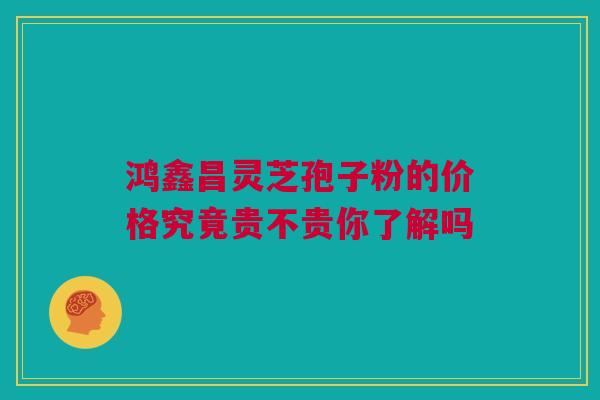 鸿鑫昌灵芝孢子粉的价格究竟贵不贵你了解吗