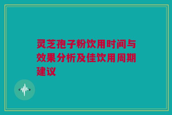 灵芝孢子粉饮用时间与效果分析及佳饮用周期建议