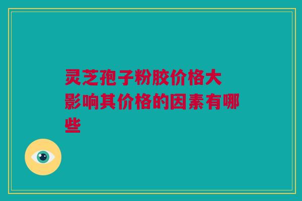 灵芝孢子粉胶价格大 影响其价格的因素有哪些