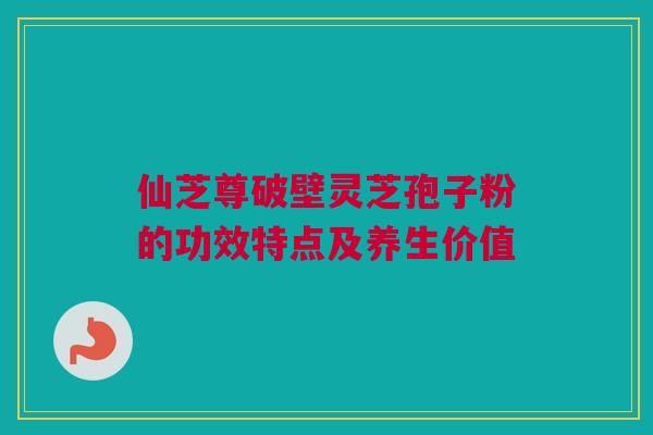 仙芝尊破壁灵芝孢子粉的功效特点及养生价值
