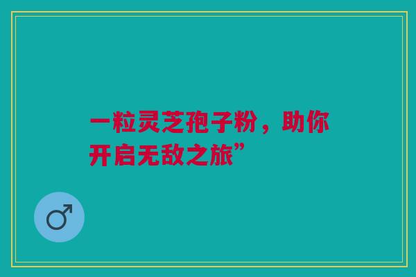 一粒灵芝孢子粉，助你开启无敌之旅”