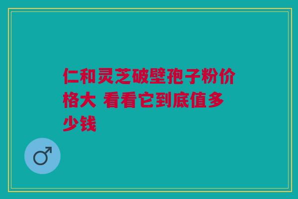 仁和灵芝破壁孢子粉价格大 看看它到底值多少钱