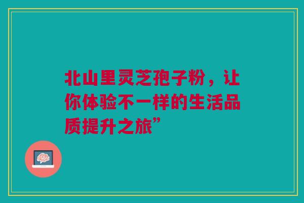 北山里灵芝孢子粉，让你体验不一样的生活品质提升之旅”