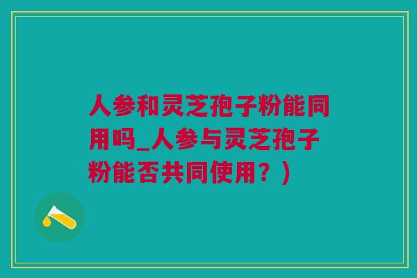 人参和灵芝孢子粉能同用吗_人参与灵芝孢子粉能否共同使用？)