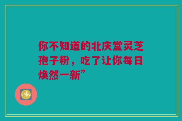 你不知道的北庆堂灵芝孢子粉，吃了让你每日焕然一新”