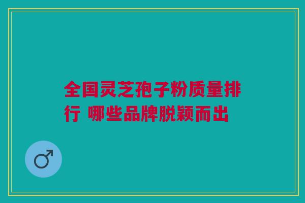 全国灵芝孢子粉质量排行 哪些品牌脱颖而出