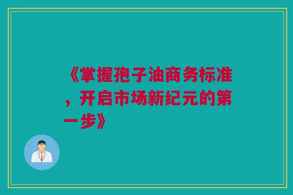 《掌握孢子油商务标准，开启市场新纪元的第一步》