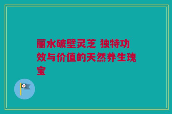 丽水破壁灵芝 独特功效与价值的天然养生瑰宝