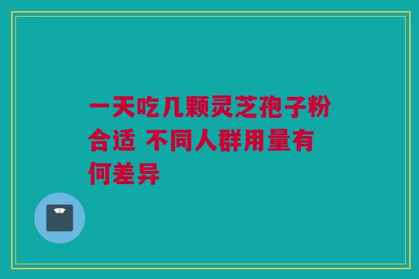 一天吃几颗灵芝孢子粉合适 不同人群用量有何差异