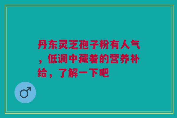 丹东灵芝孢子粉有人气，低调中藏着的营养补给，了解一下吧