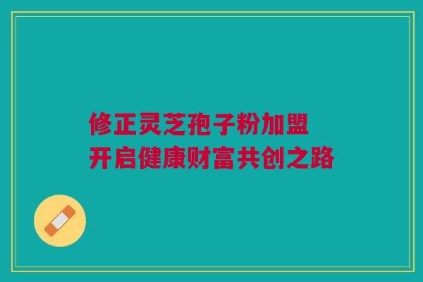 修正灵芝孢子粉加盟 开启健康财富共创之路