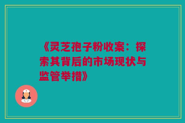 《灵芝孢子粉收案：探索其背后的市场现状与监管举措》